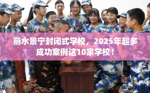 丽水景宁封闭式学校,2025年超多成功案例这10家学校! 丽水景宁封闭式学校,2025年超多成功案例这10家学校!