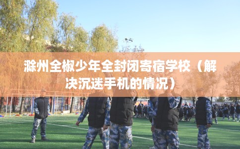 滁州全椒少年全封闭寄宿学校（解决沉迷手机的情况）