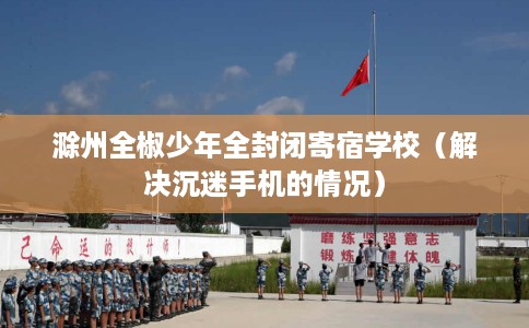 滁州全椒少年全封闭寄宿学校（解决沉迷手机的情况）