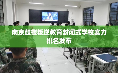南京鼓楼叛逆教育封闭式学校实力排名发布