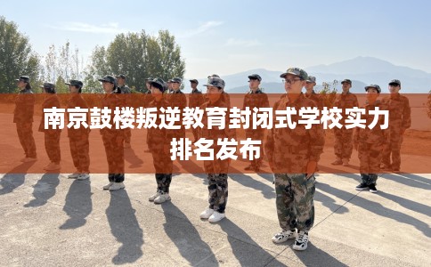 南京鼓楼叛逆教育封闭式学校实力排名发布