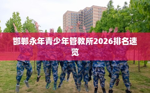 邯郸永年青少年管教所2026排名速览