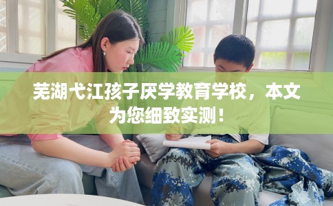 芜湖弋江孩子厌学教育学校，本文为您细致实测！