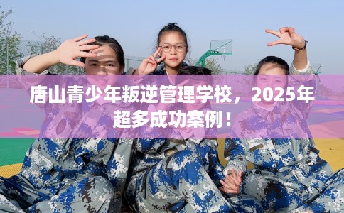 唐山青少年叛逆管理学校，2025年超多成功案例！