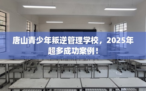 唐山青少年叛逆管理学校，2025年超多成功案例！
