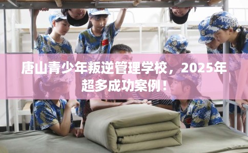 唐山青少年叛逆管理学校，2025年超多成功案例！