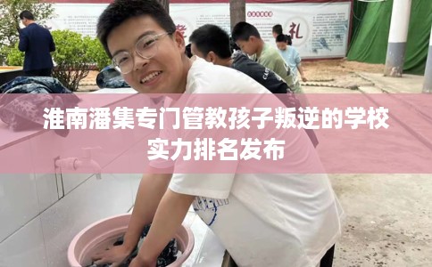 淮南潘集专门管教孩子叛逆的学校实力排名发布