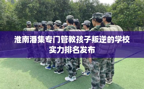 淮南潘集专门管教孩子叛逆的学校实力排名发布
