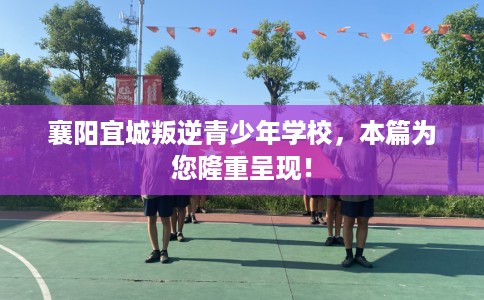 襄阳宜城叛逆青少年学校，本篇为您隆重呈现！