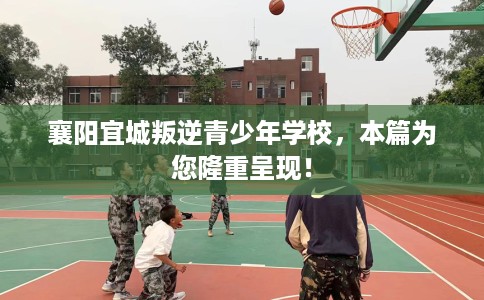 襄阳宜城叛逆青少年学校，本篇为您隆重呈现！