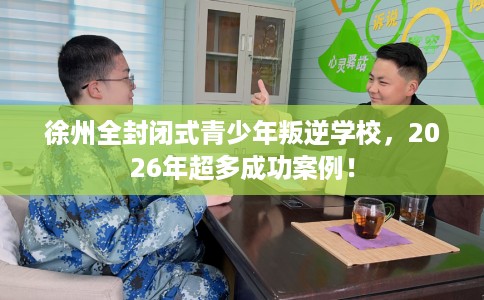 徐州全封闭式青少年叛逆学校，2026年超多成功案例！