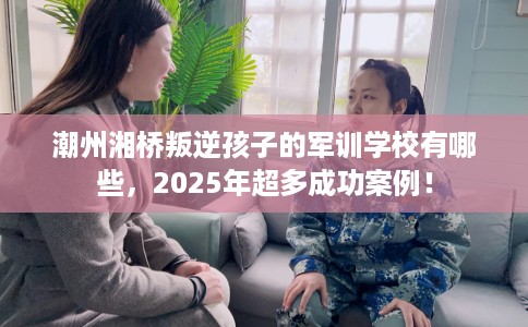 潮州湘桥叛逆孩子的军训学校有哪些,2025年超多成功案例! 潮州湘桥叛逆孩子的军训学校有哪些,2025年超多成功案例!
