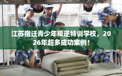 江苏宿迁青少年叛逆特训学校，2026年超多成功案例！
