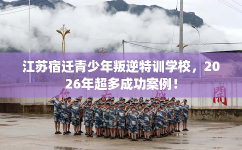 江苏宿迁青少年叛逆特训学校，2026年超多成功案例！
