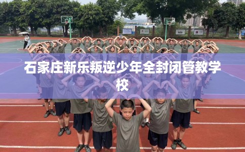 石家庄新乐叛逆少年全封闭管教学校