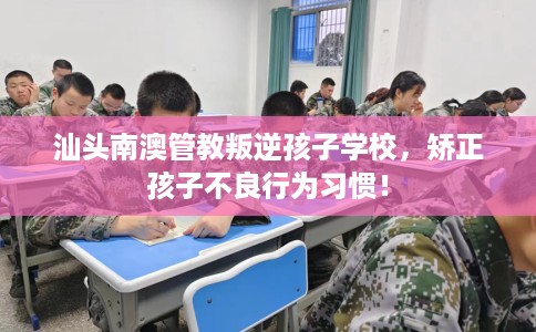 汕头南澳管教叛逆孩子学校，矫正孩子不良行为习惯！
