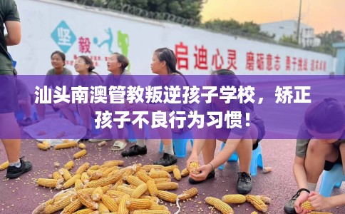 汕头南澳管教叛逆孩子学校，矫正孩子不良行为习惯！