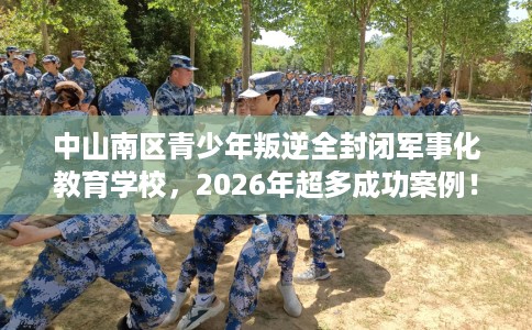 中山南区青少年叛逆全封闭军事化教育学校，2026年超多成功案例！