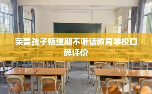 荣昌孩子叛逆期不听话教育学校口碑评价