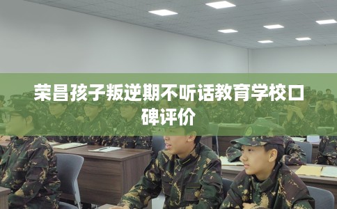 荣昌孩子叛逆期不听话教育学校口碑评价