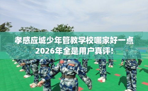 孝感应城少年管教学校哪家好一点2026年全是用户真评!