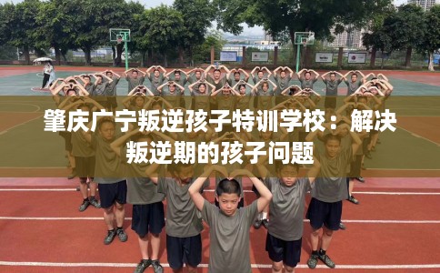 肇庆广宁叛逆孩子特训学校：解决叛逆期的孩子问题