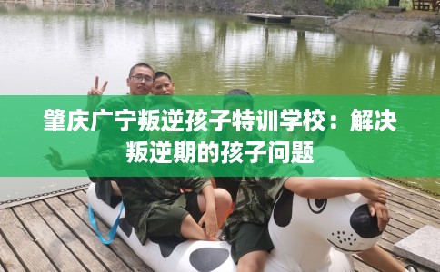 肇庆广宁叛逆孩子特训学校：解决叛逆期的孩子问题