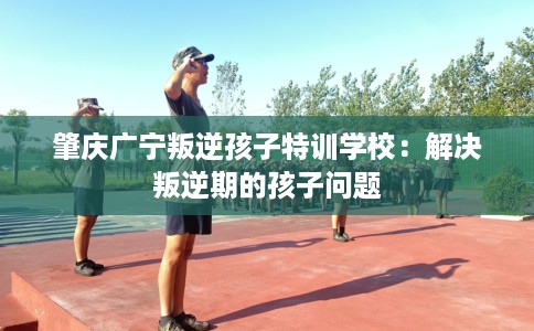 肇庆广宁叛逆孩子特训学校：解决叛逆期的孩子问题