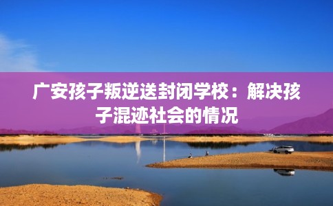 广安孩子叛逆送封闭学校：解决孩子混迹社会的情况