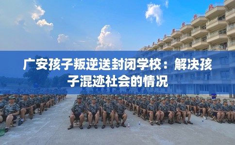 广安孩子叛逆送封闭学校：解决孩子混迹社会的情况