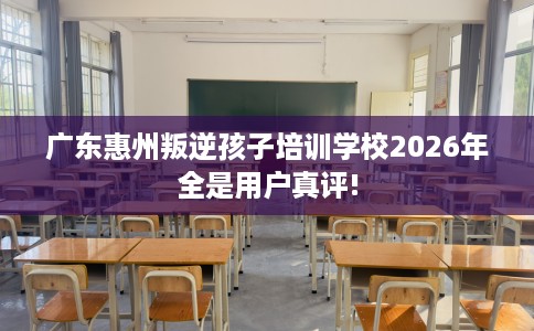 广东惠州叛逆孩子培训学校2026年全是用户真评!