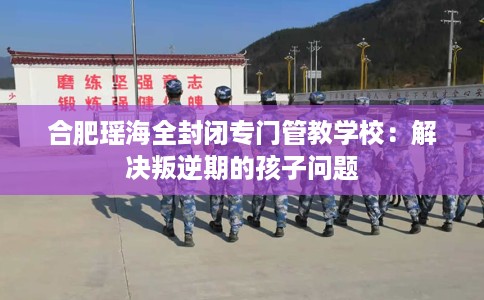 合肥瑶海全封闭专门管教学校：解决叛逆期的孩子问题