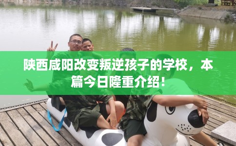 陕西咸阳改变叛逆孩子的学校，本篇今日隆重介绍！