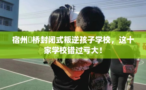 宿州埇桥封闭式叛逆孩子学校，这十家学校错过亏大！
