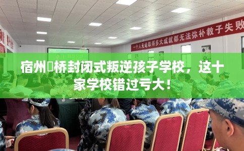 宿州埇桥封闭式叛逆孩子学校，这十家学校错过亏大！
