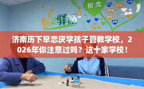 济南历下早恋厌学孩子管教学校，2026年你注意过吗？这十家学校！