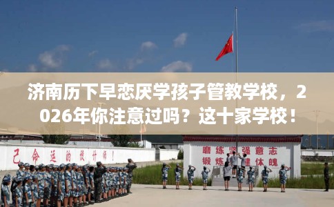 济南历下早恋厌学孩子管教学校，2026年你注意过吗？这十家学校！