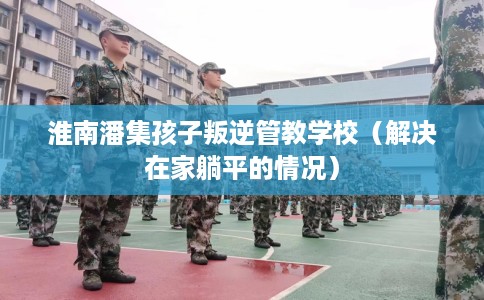 淮南潘集孩子叛逆管教学校（解决在家躺平的情况）