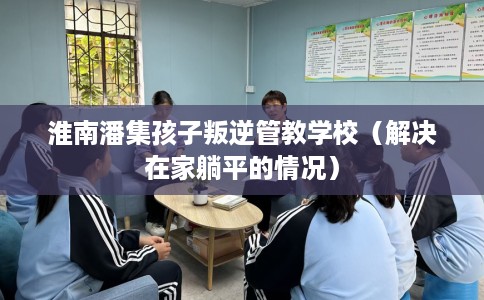 淮南潘集孩子叛逆管教学校（解决在家躺平的情况）