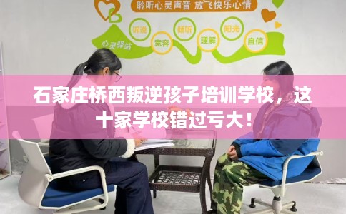 石家庄桥西叛逆孩子培训学校，这十家学校错过亏大！