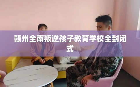 赣州全南叛逆孩子教育学校全封闭式