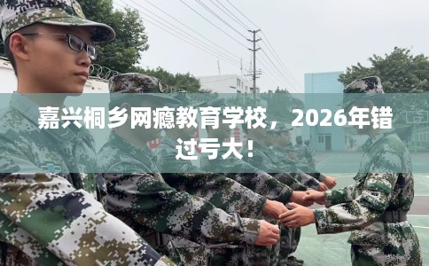 嘉兴桐乡网瘾教育学校，2026年错过亏大！