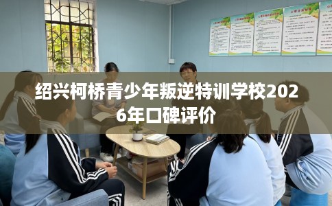绍兴柯桥青少年叛逆特训学校2026年口碑评价
