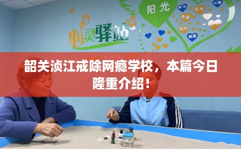 韶关浈江戒除网瘾学校，本篇今日隆重介绍！