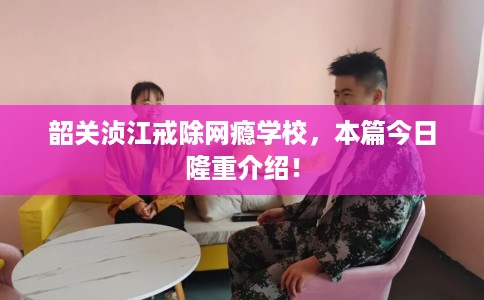 韶关浈江戒除网瘾学校，本篇今日隆重介绍！