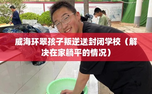 威海环翠孩子叛逆送封闭学校（解决在家躺平的情况）