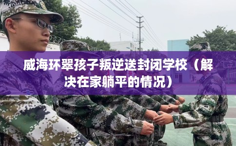 威海环翠孩子叛逆送封闭学校（解决在家躺平的情况）