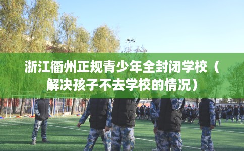 浙江衢州正规青少年全封闭学校（解决孩子不去学校的情况）