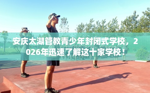 安庆太湖管教青少年封闭式学校，2026年迅速了解这十家学校！