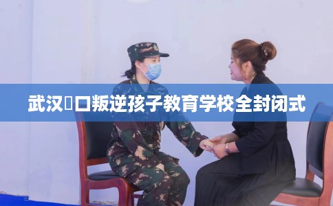 武汉硚口叛逆孩子教育学校全封闭式